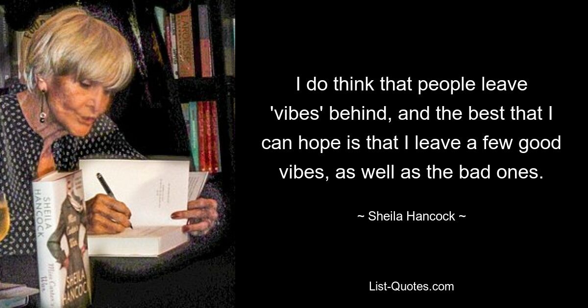 I do think that people leave 'vibes' behind, and the best that I can hope is that I leave a few good vibes, as well as the bad ones. — © Sheila Hancock