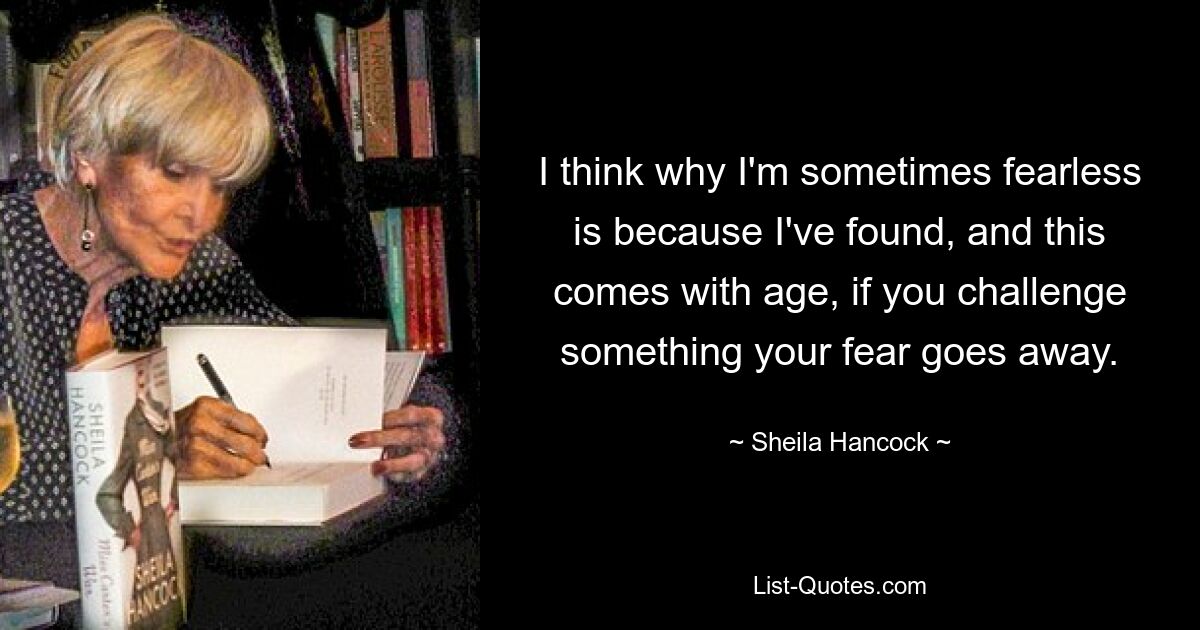 I think why I'm sometimes fearless is because I've found, and this comes with age, if you challenge something your fear goes away. — © Sheila Hancock