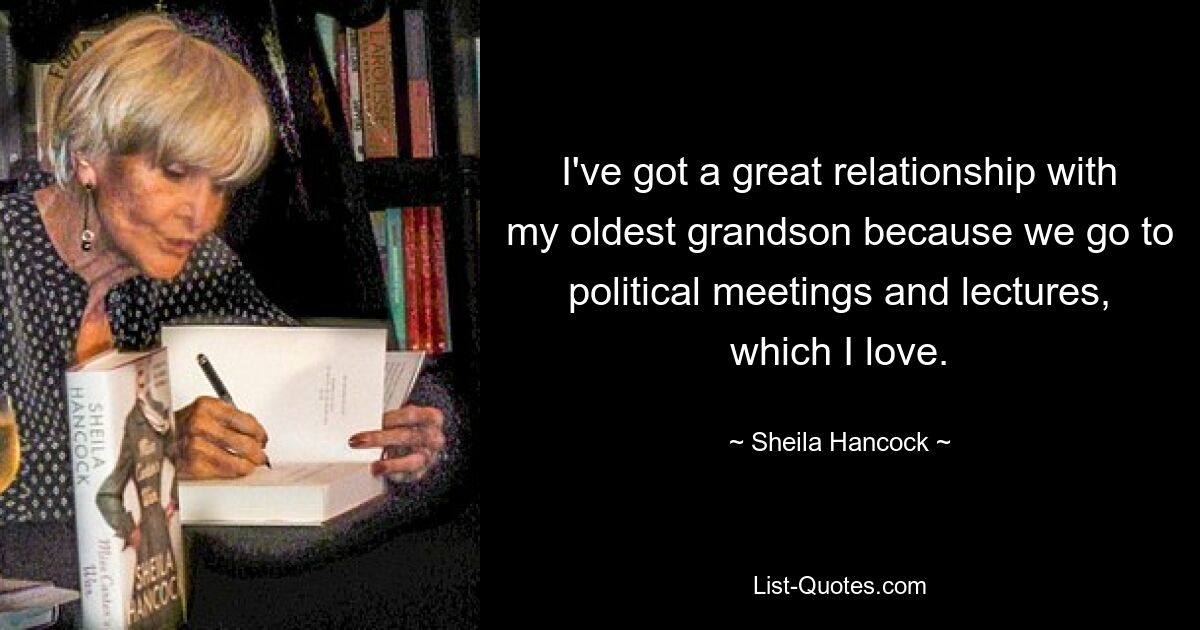 I've got a great relationship with my oldest grandson because we go to political meetings and lectures, which I love. — © Sheila Hancock