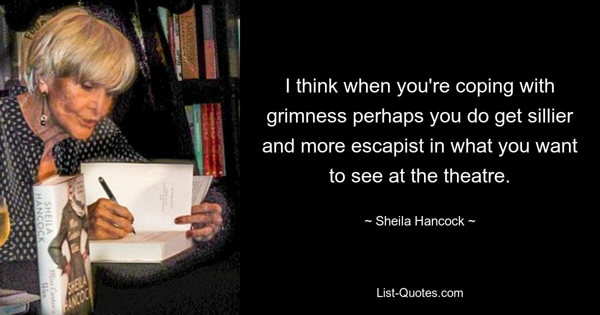 I think when you're coping with grimness perhaps you do get sillier and more escapist in what you want to see at the theatre. — © Sheila Hancock