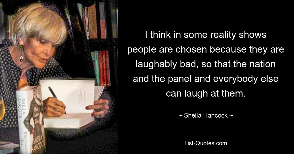 I think in some reality shows people are chosen because they are laughably bad, so that the nation and the panel and everybody else can laugh at them. — © Sheila Hancock