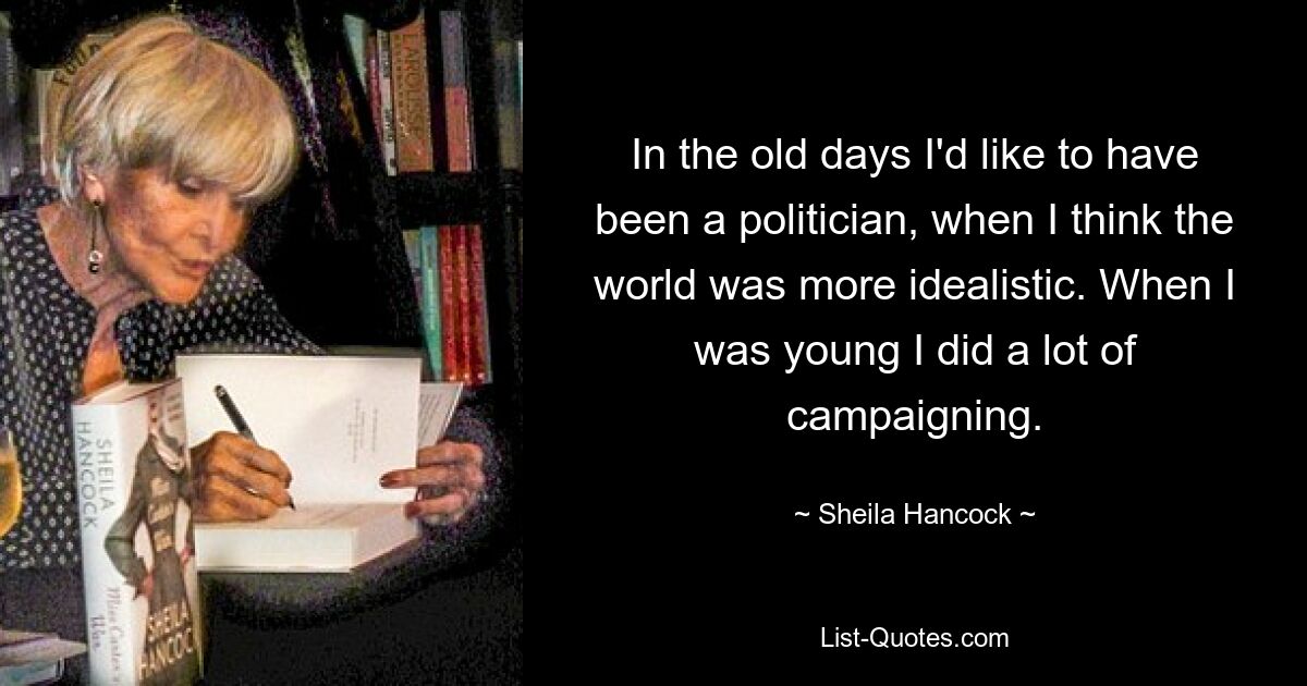 In the old days I'd like to have been a politician, when I think the world was more idealistic. When I was young I did a lot of campaigning. — © Sheila Hancock