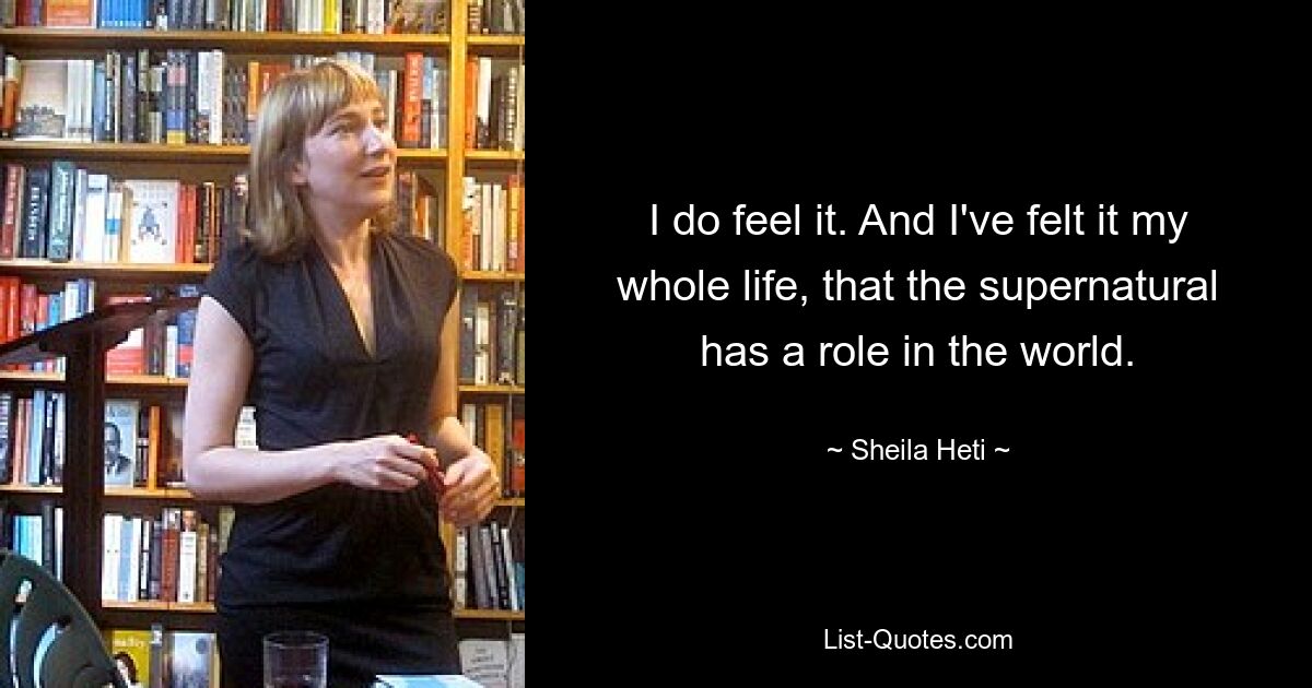 I do feel it. And I've felt it my whole life, that the supernatural has a role in the world. — © Sheila Heti