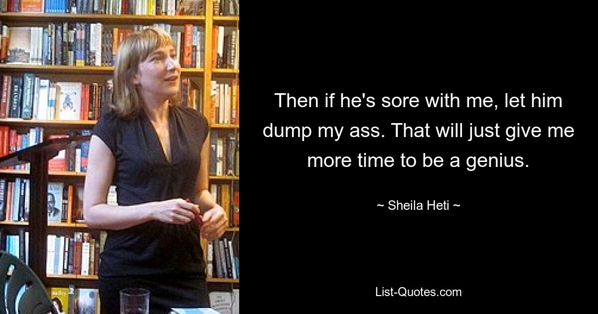 Then if he's sore with me, let him dump my ass. That will just give me more time to be a genius. — © Sheila Heti