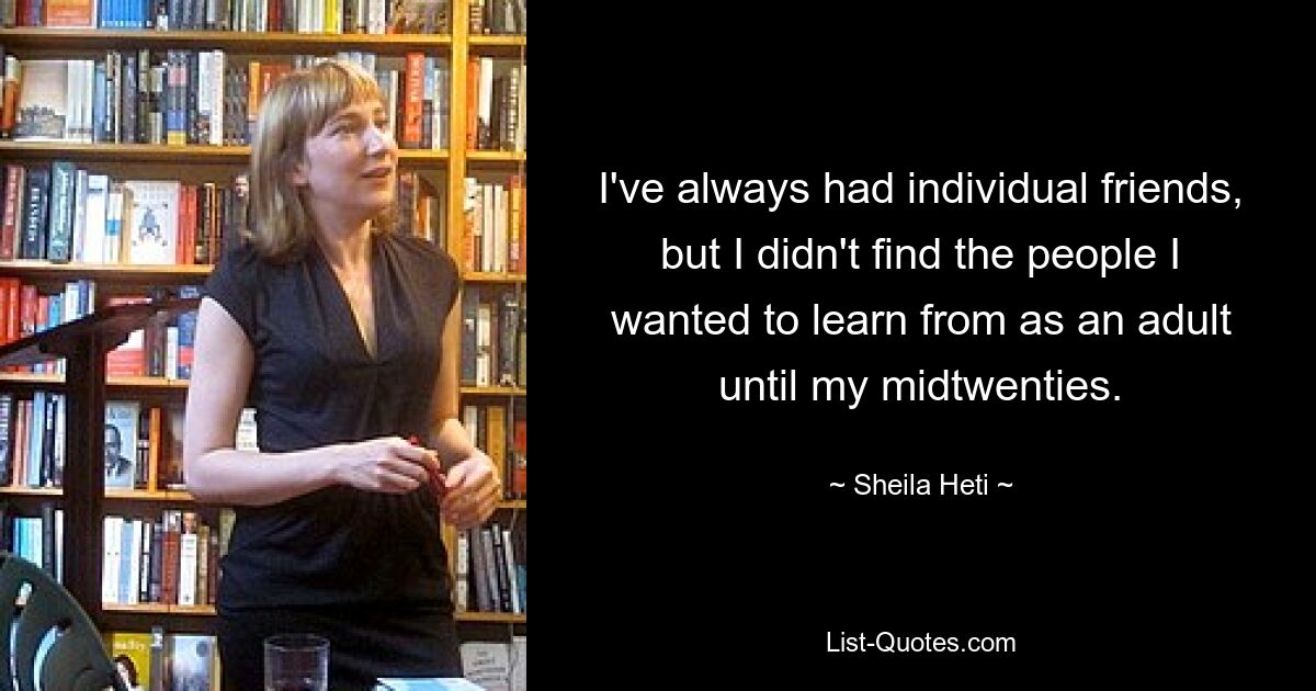 I've always had individual friends, but I didn't find the people I wanted to learn from as an adult until my midtwenties. — © Sheila Heti