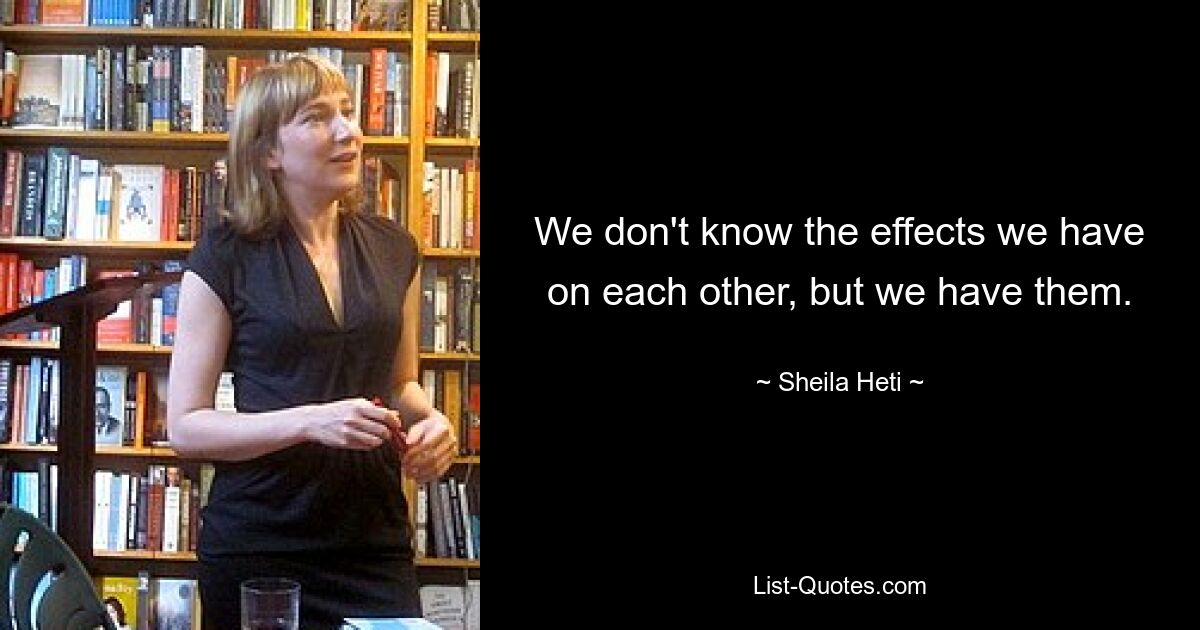 We don't know the effects we have on each other, but we have them. — © Sheila Heti