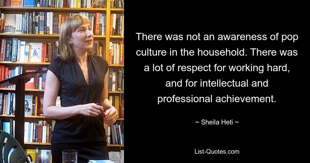 There was not an awareness of pop culture in the household. There was a lot of respect for working hard, and for intellectual and professional achievement. — © Sheila Heti