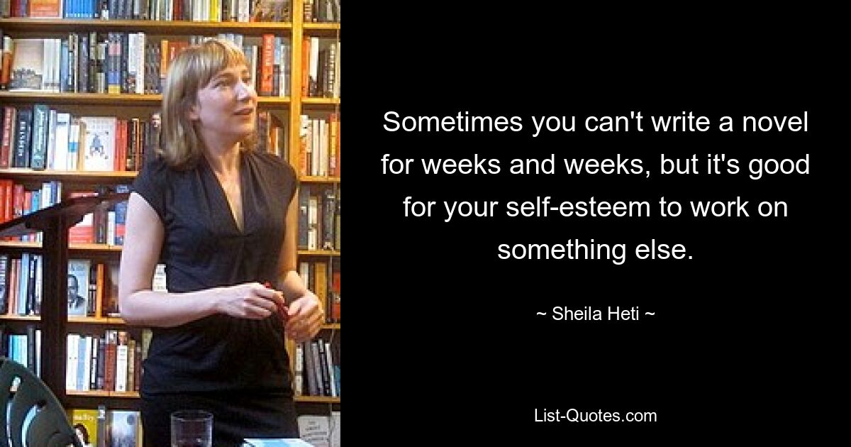 Sometimes you can't write a novel for weeks and weeks, but it's good for your self-esteem to work on something else. — © Sheila Heti