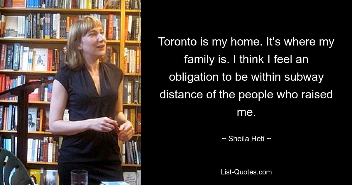 Toronto is my home. It's where my family is. I think I feel an obligation to be within subway distance of the people who raised me. — © Sheila Heti