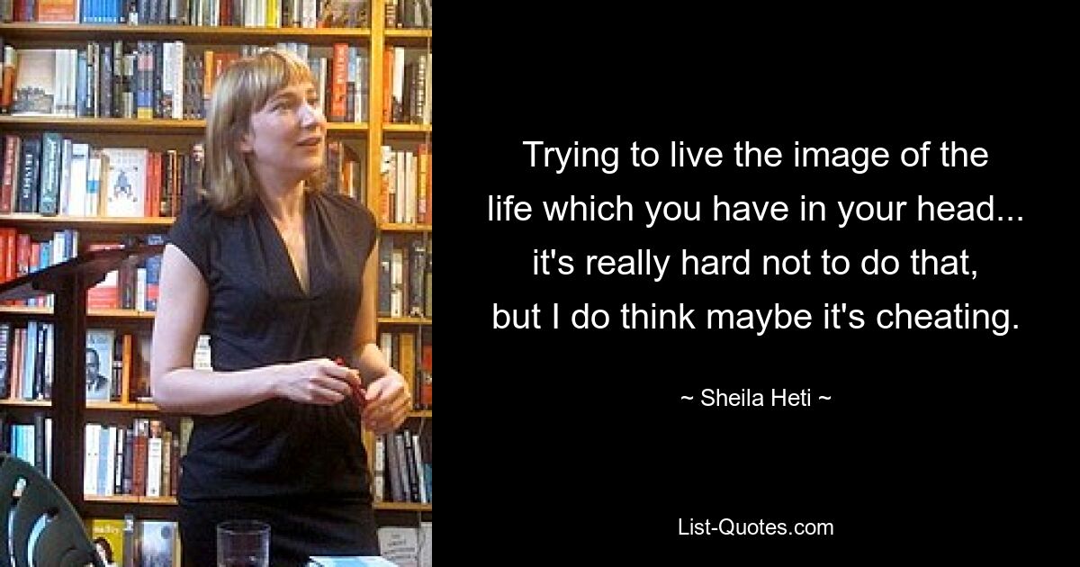 Trying to live the image of the life which you have in your head... it's really hard not to do that, but I do think maybe it's cheating. — © Sheila Heti