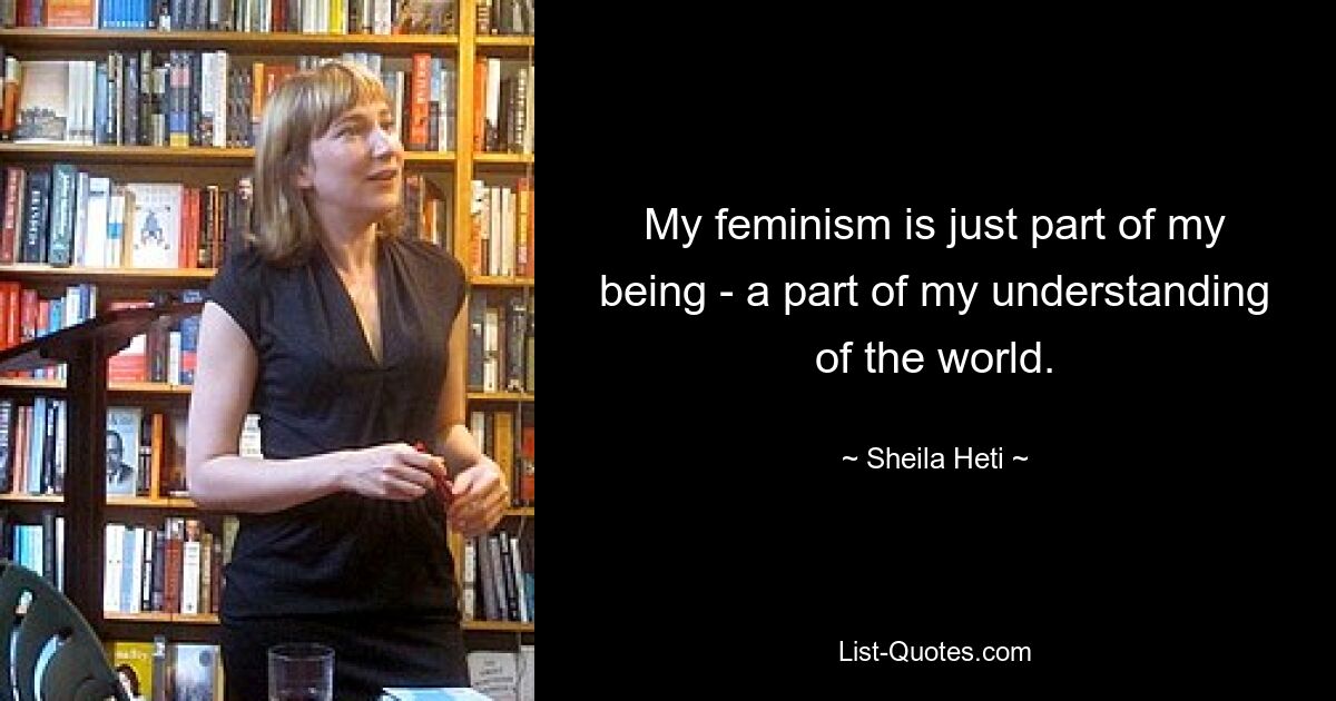 My feminism is just part of my being - a part of my understanding of the world. — © Sheila Heti