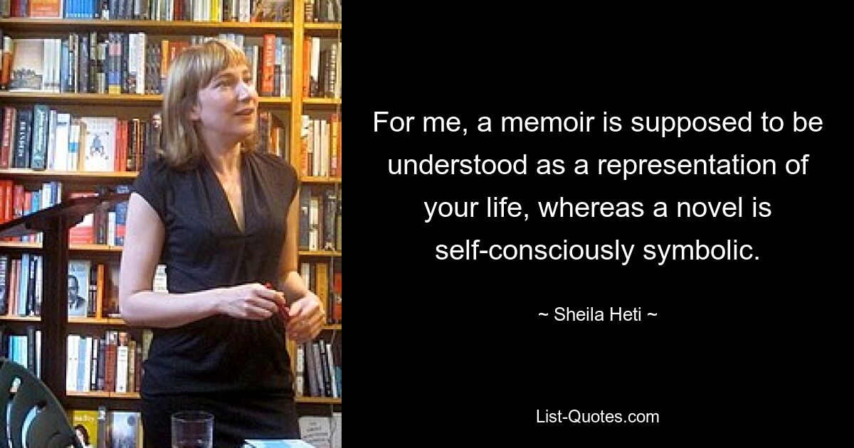 For me, a memoir is supposed to be understood as a representation of your life, whereas a novel is self-consciously symbolic. — © Sheila Heti