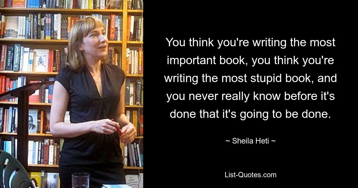 You think you're writing the most important book, you think you're writing the most stupid book, and you never really know before it's done that it's going to be done. — © Sheila Heti