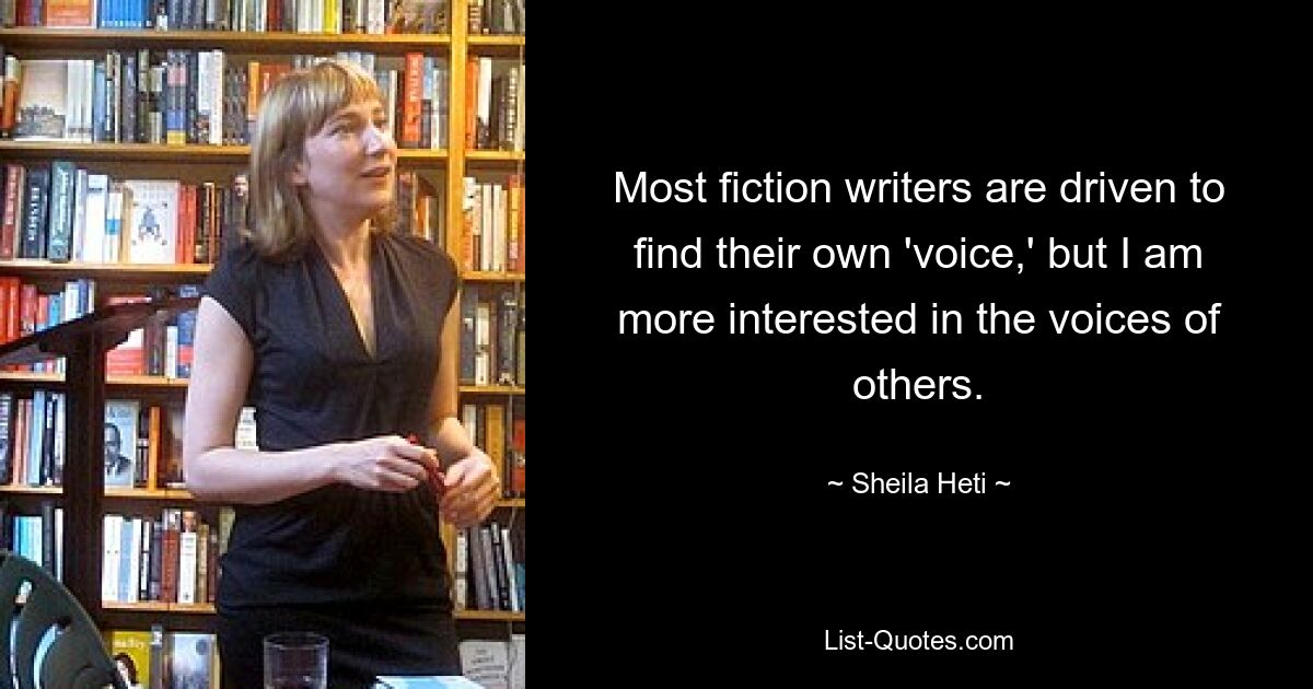 Most fiction writers are driven to find their own 'voice,' but I am more interested in the voices of others. — © Sheila Heti