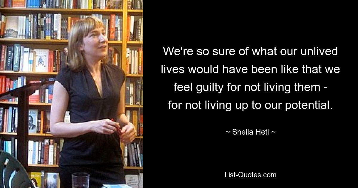 We're so sure of what our unlived lives would have been like that we feel guilty for not living them - for not living up to our potential. — © Sheila Heti