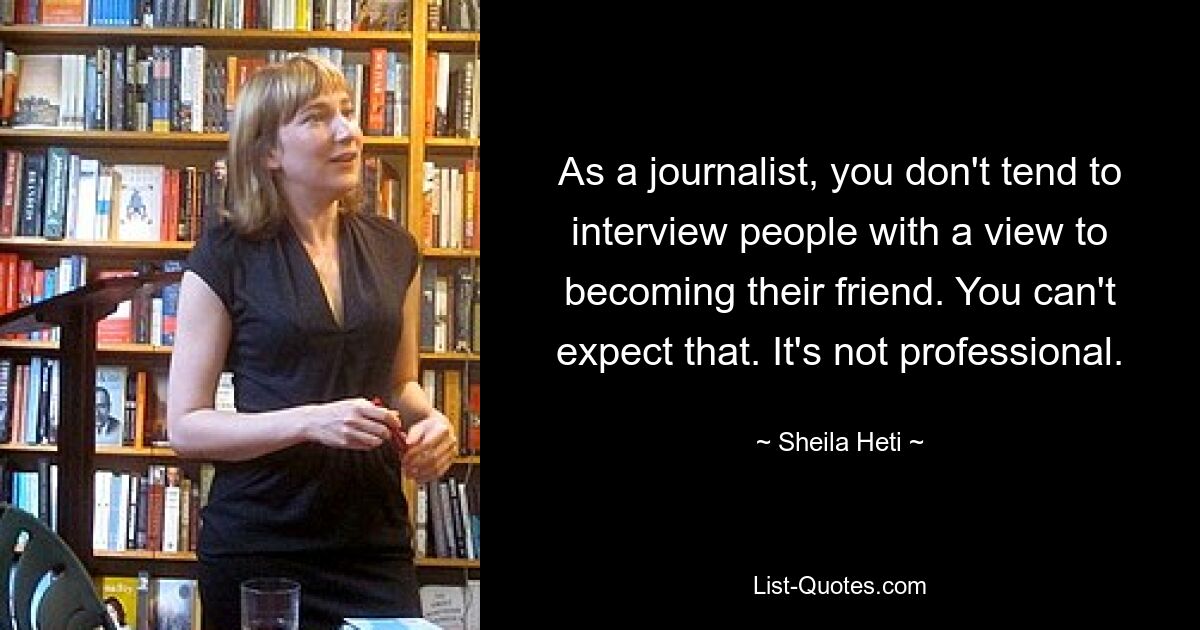 As a journalist, you don't tend to interview people with a view to becoming their friend. You can't expect that. It's not professional. — © Sheila Heti