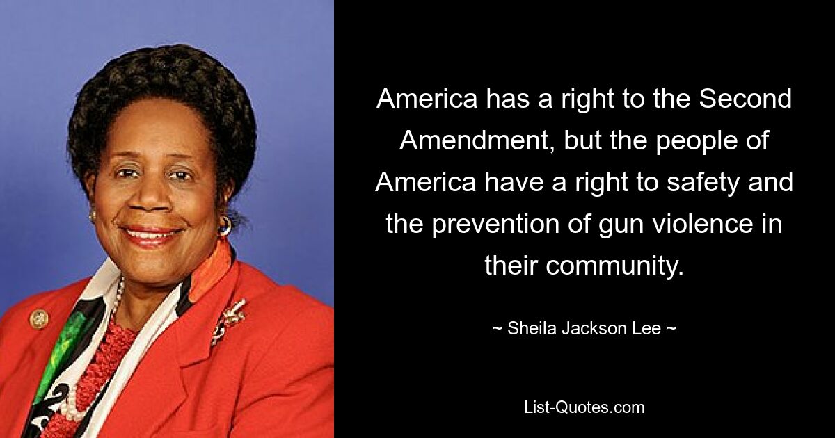 America has a right to the Second Amendment, but the people of America have a right to safety and the prevention of gun violence in their community. — © Sheila Jackson Lee