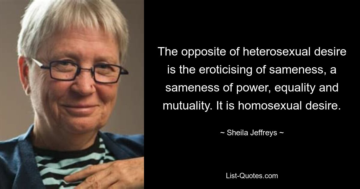 The opposite of heterosexual desire is the eroticising of sameness, a sameness of power, equality and mutuality. It is homosexual desire. — © Sheila Jeffreys