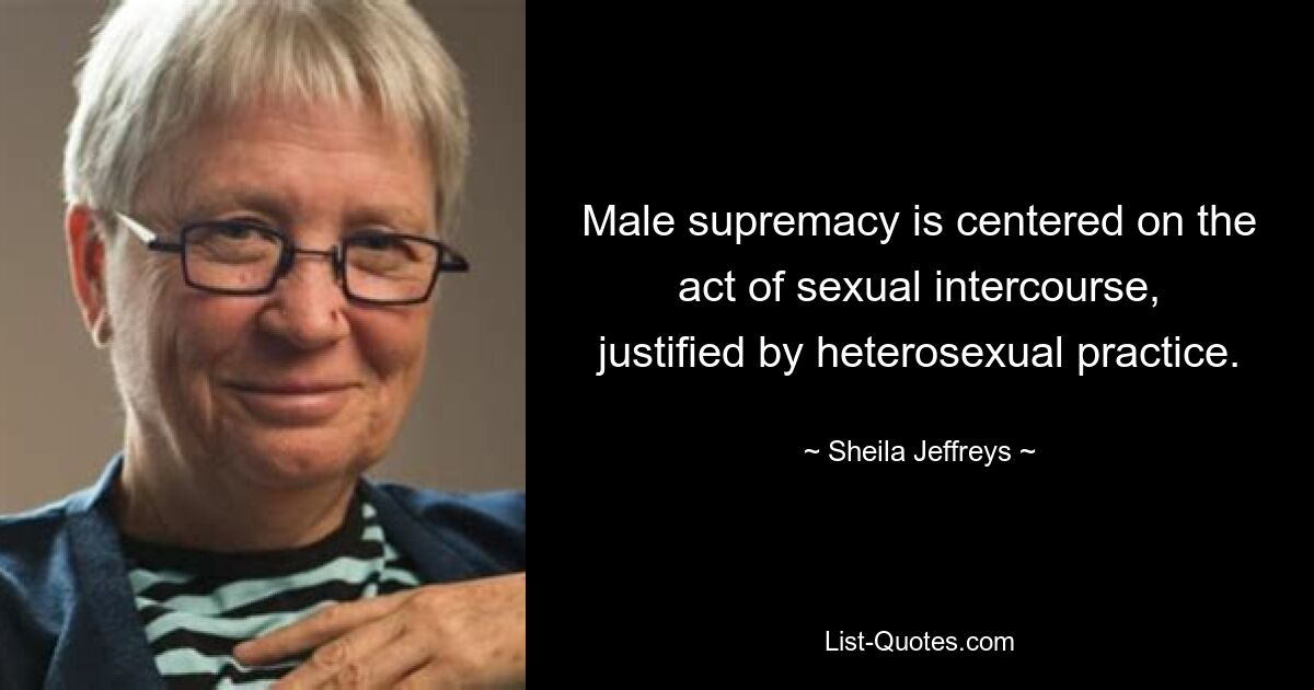 Male supremacy is centered on the act of sexual intercourse, justified by heterosexual practice. — © Sheila Jeffreys