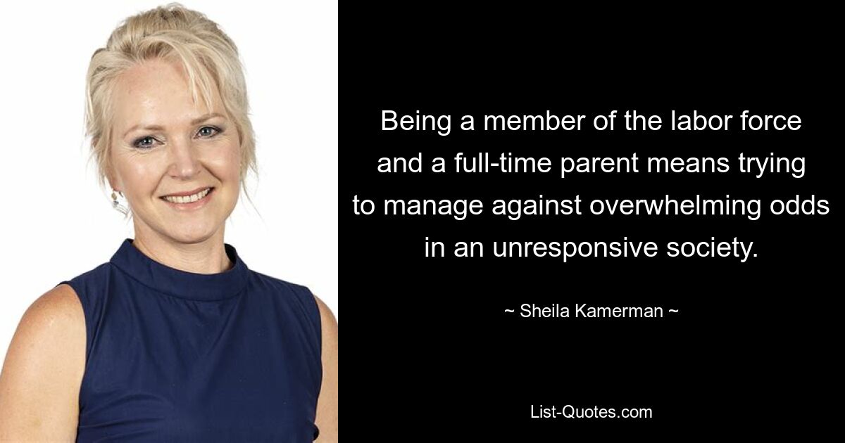 Being a member of the labor force and a full-time parent means trying to manage against overwhelming odds in an unresponsive society. — © Sheila Kamerman