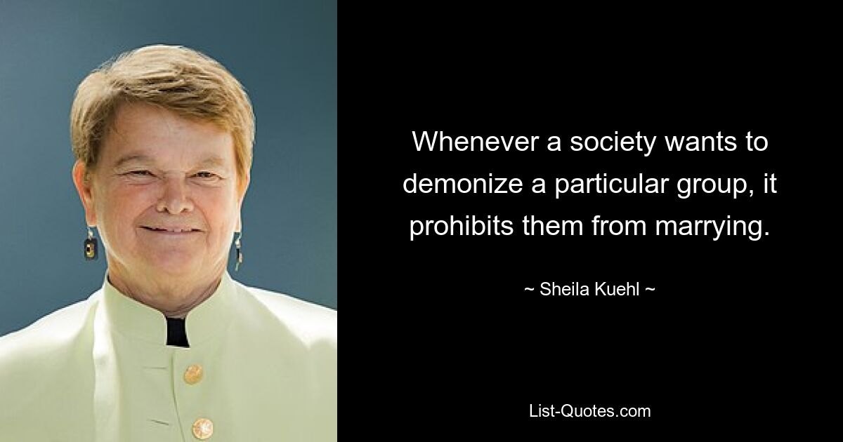 Whenever a society wants to demonize a particular group, it prohibits them from marrying. — © Sheila Kuehl