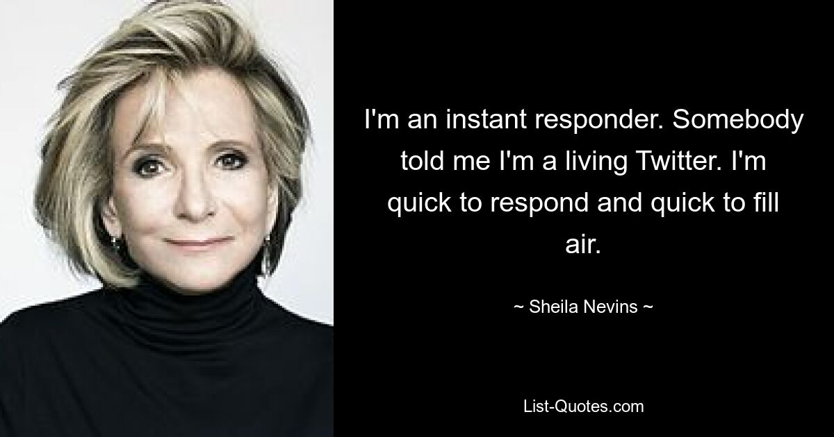 I'm an instant responder. Somebody told me I'm a living Twitter. I'm quick to respond and quick to fill air. — © Sheila Nevins