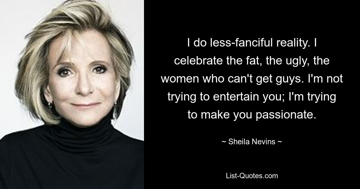 I do less-fanciful reality. I celebrate the fat, the ugly, the women who can't get guys. I'm not trying to entertain you; I'm trying to make you passionate. — © Sheila Nevins