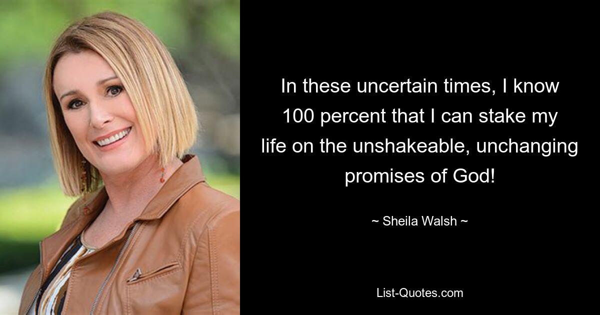 In these uncertain times, I know 100 percent that I can stake my life on the unshakeable, unchanging promises of God! — © Sheila Walsh