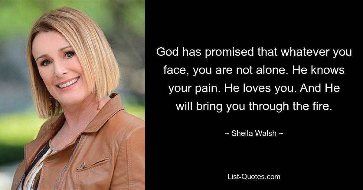 God has promised that whatever you face, you are not alone. He knows your pain. He loves you. And He will bring you through the fire. — © Sheila Walsh