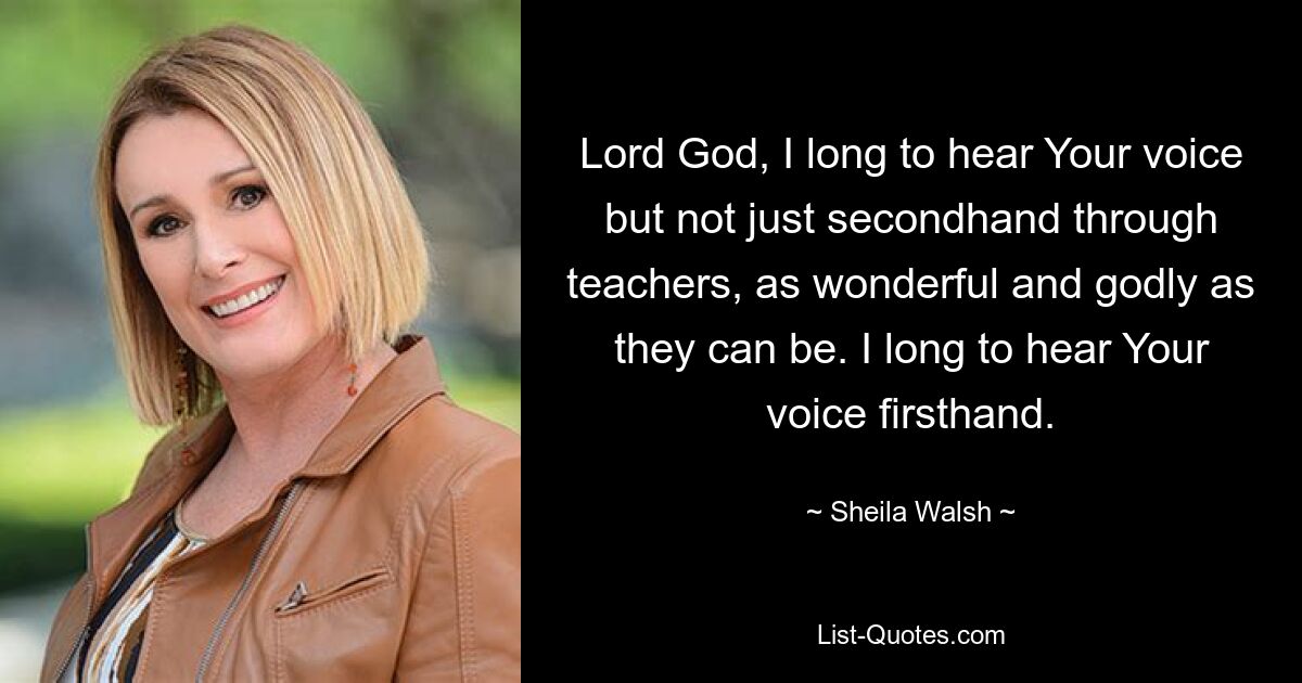 Lord God, I long to hear Your voice but not just secondhand through teachers, as wonderful and godly as they can be. I long to hear Your voice firsthand. — © Sheila Walsh