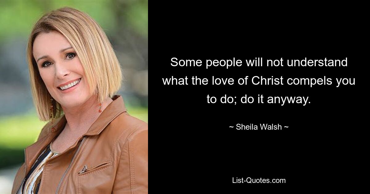 Some people will not understand what the love of Christ compels you to do; do it anyway. — © Sheila Walsh