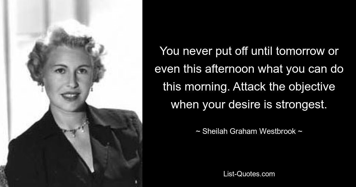 You never put off until tomorrow or even this afternoon what you can do this morning. Attack the objective when your desire is strongest. — © Sheilah Graham Westbrook