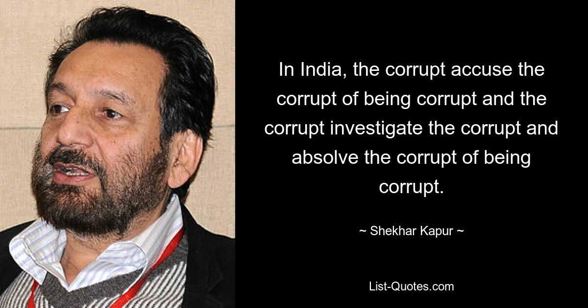 In India, the corrupt accuse the corrupt of being corrupt and the corrupt investigate the corrupt and absolve the corrupt of being corrupt. — © Shekhar Kapur