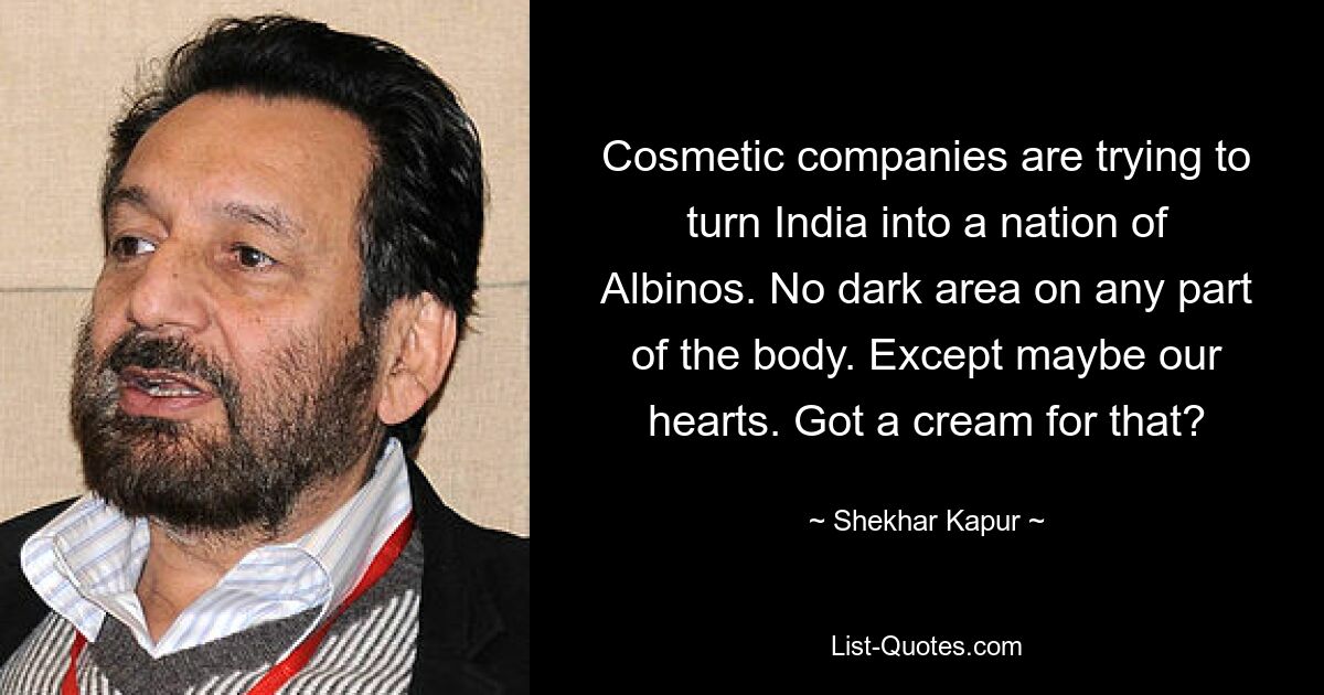 Cosmetic companies are trying to turn India into a nation of Albinos. No dark area on any part of the body. Except maybe our hearts. Got a cream for that? — © Shekhar Kapur