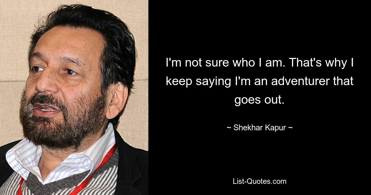 I'm not sure who I am. That's why I keep saying I'm an adventurer that goes out. — © Shekhar Kapur