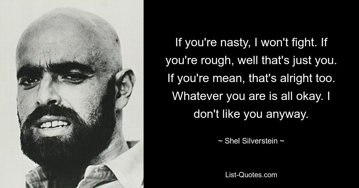 If you're nasty, I won't fight. If you're rough, well that's just you. If you're mean, that's alright too. Whatever you are is all okay. I don't like you anyway. — © Shel Silverstein