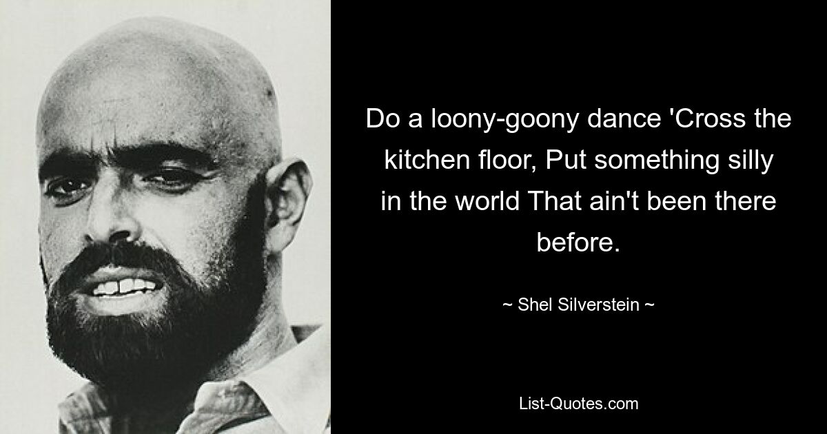 Do a loony-goony dance 'Cross the kitchen floor, Put something silly in the world That ain't been there before. — © Shel Silverstein