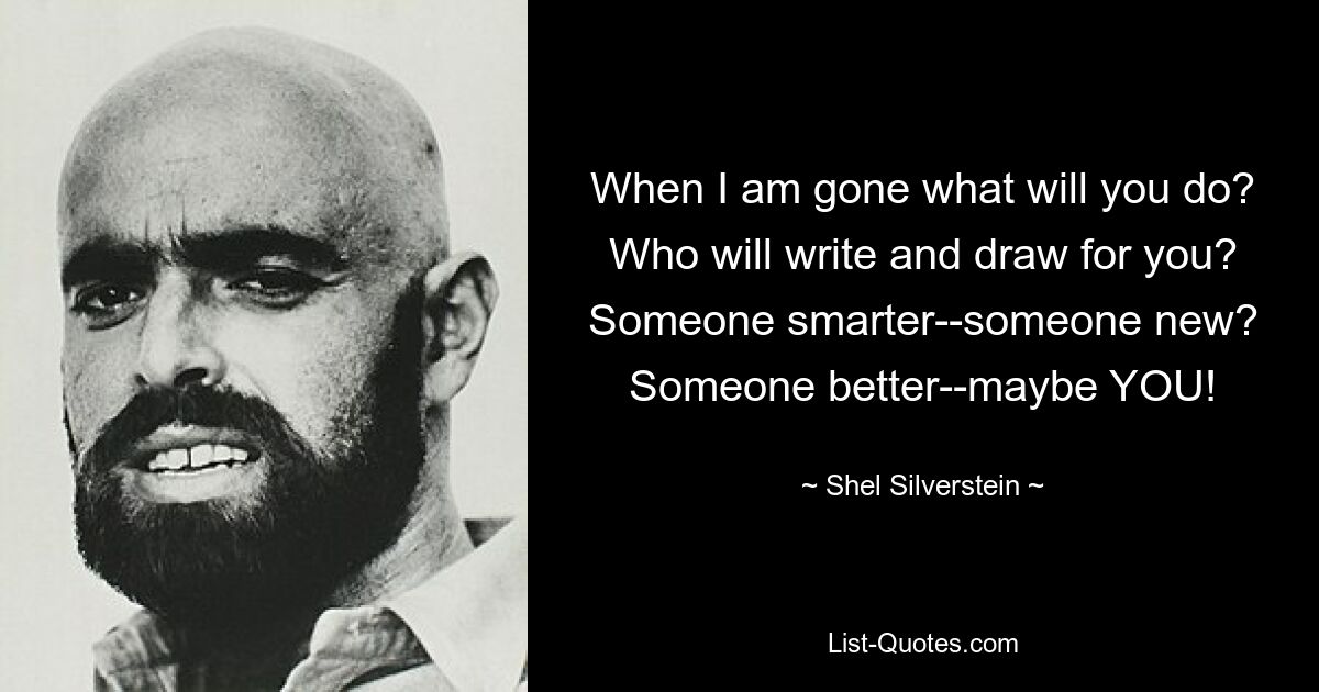 When I am gone what will you do? Who will write and draw for you? Someone smarter--someone new? Someone better--maybe YOU! — © Shel Silverstein