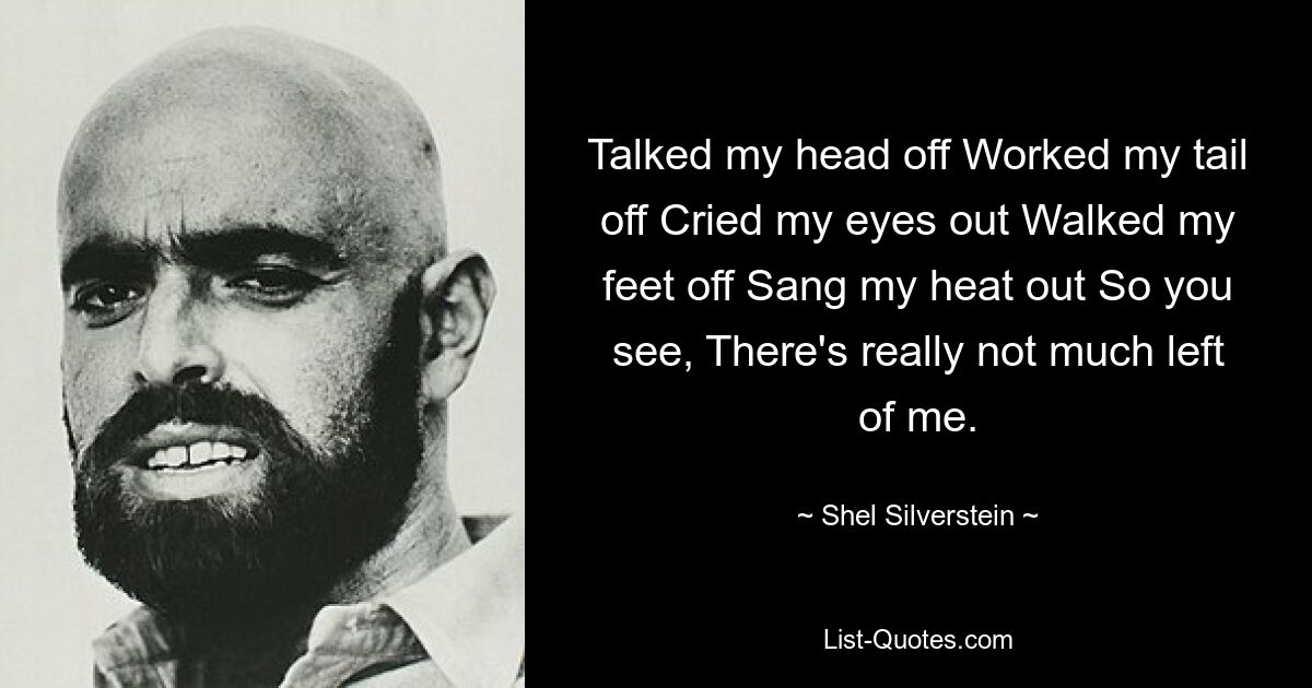 Talked my head off Worked my tail off Cried my eyes out Walked my feet off Sang my heat out So you see, There's really not much left of me. — © Shel Silverstein