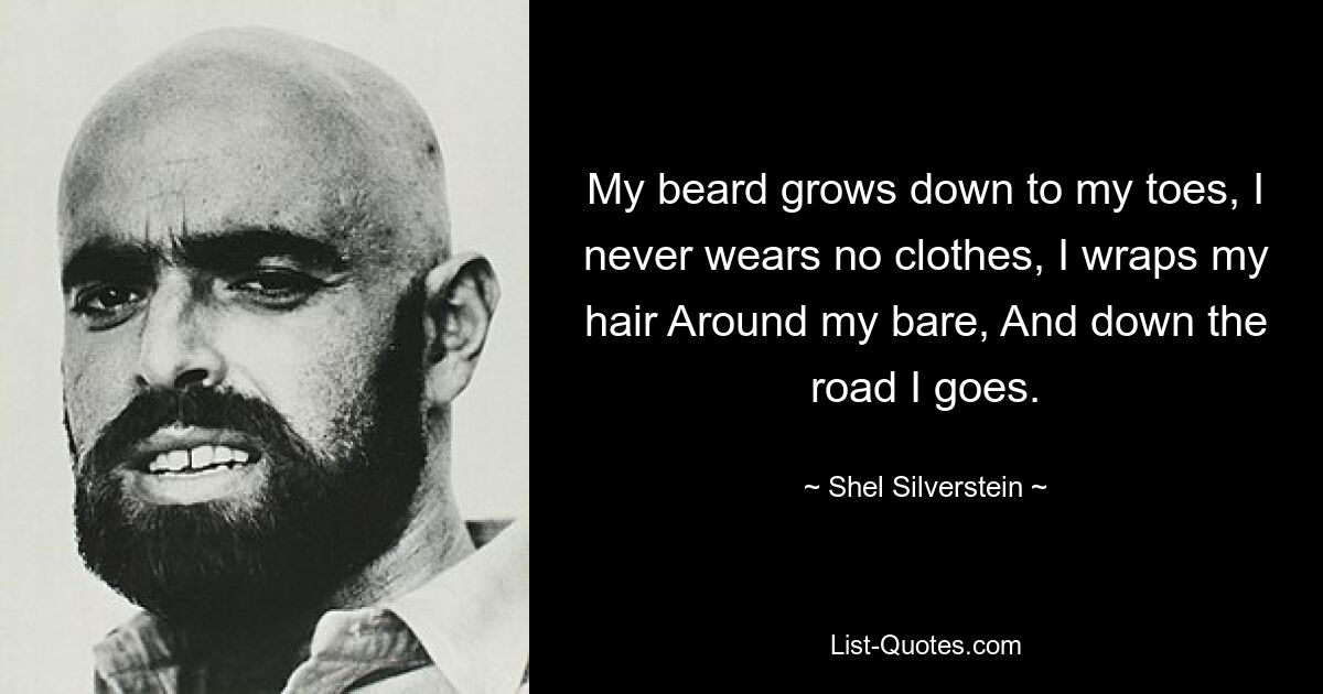 My beard grows down to my toes, I never wears no clothes, I wraps my hair Around my bare, And down the road I goes. — © Shel Silverstein