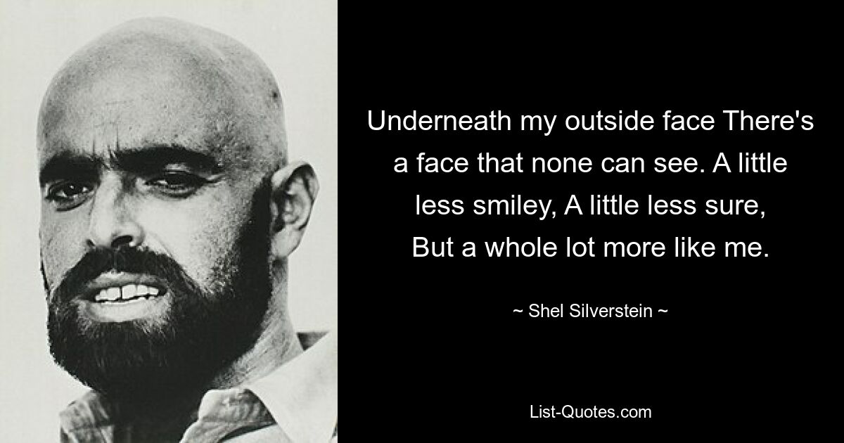 Underneath my outside face There's a face that none can see. A little less smiley, A little less sure, But a whole lot more like me. — © Shel Silverstein