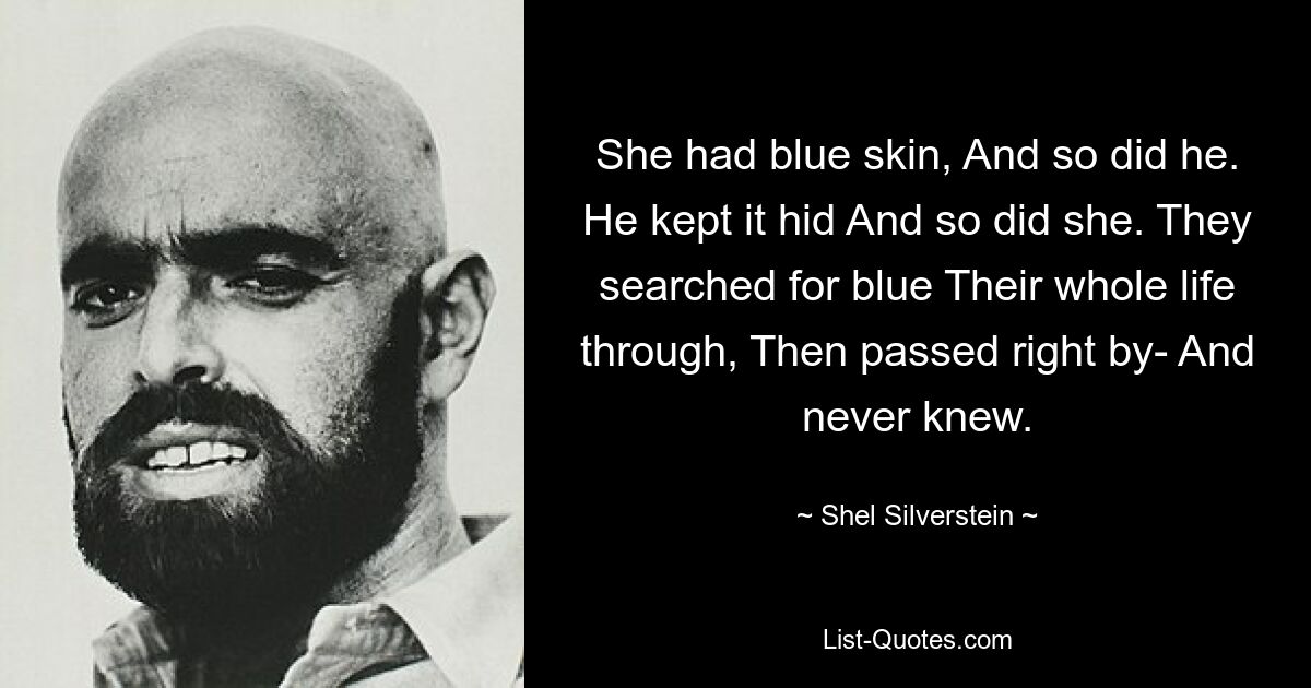 She had blue skin, And so did he. He kept it hid And so did she. They searched for blue Their whole life through, Then passed right by- And never knew. — © Shel Silverstein