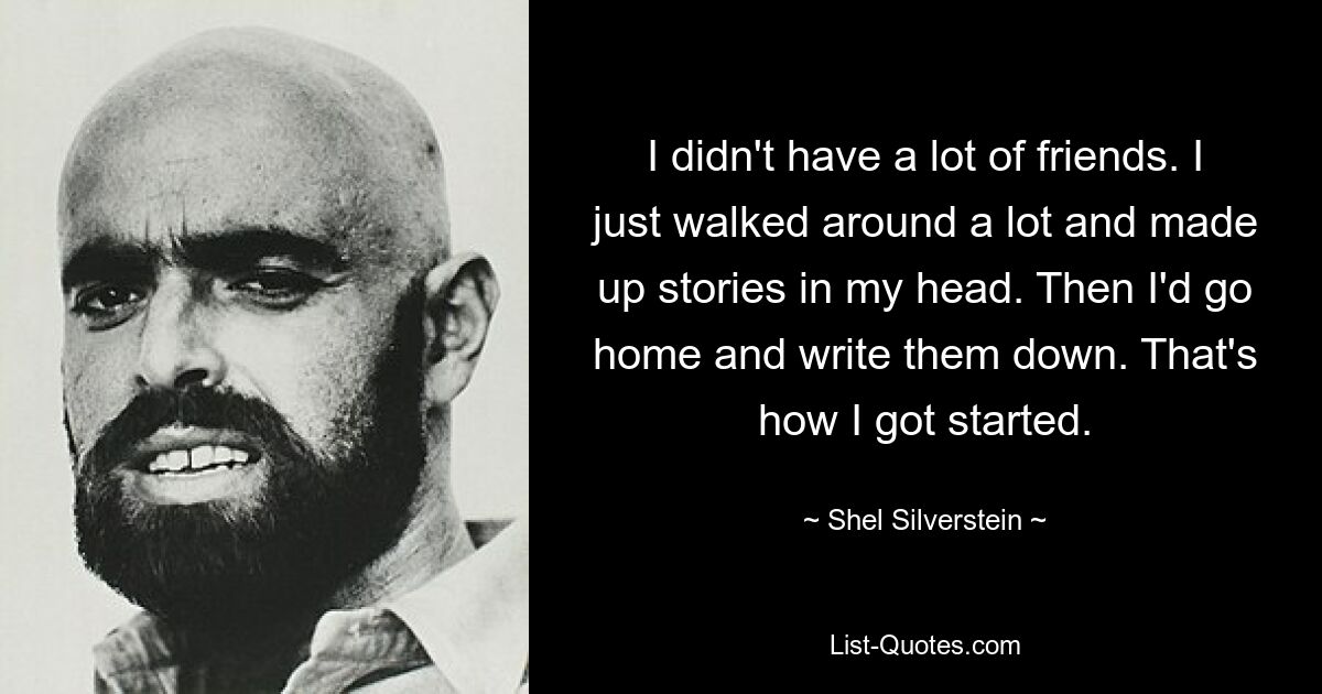 I didn't have a lot of friends. I just walked around a lot and made up stories in my head. Then I'd go home and write them down. That's how I got started. — © Shel Silverstein