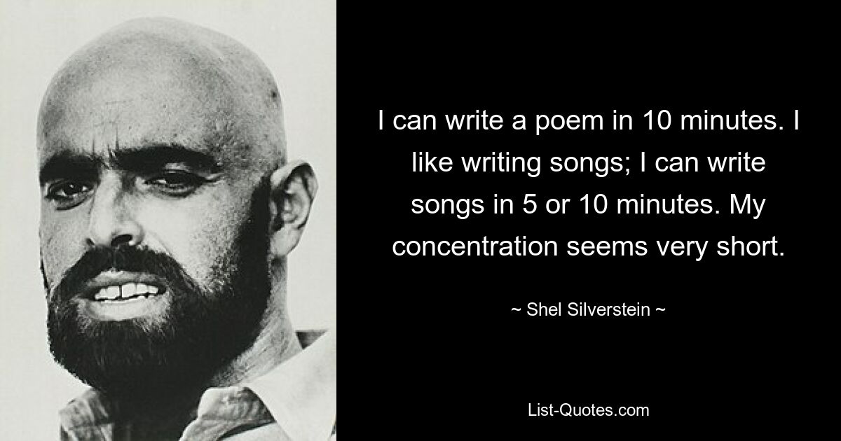 I can write a poem in 10 minutes. I like writing songs; I can write songs in 5 or 10 minutes. My concentration seems very short. — © Shel Silverstein