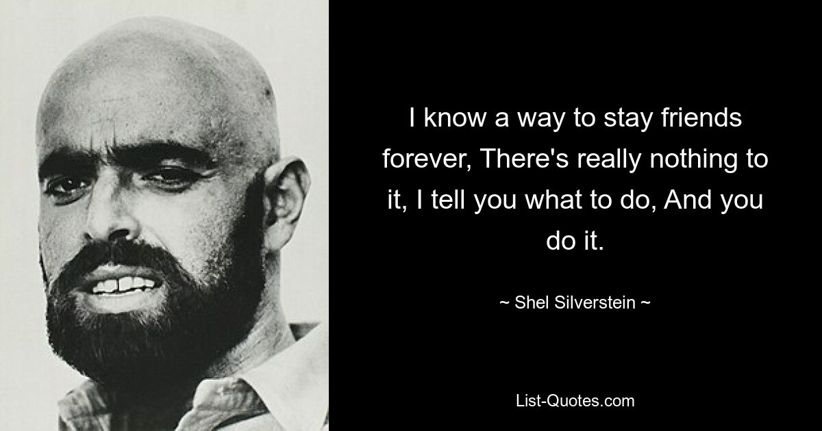 I know a way to stay friends forever, There's really nothing to it, I tell you what to do, And you do it. — © Shel Silverstein