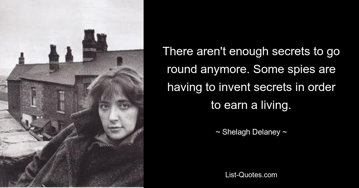 There aren't enough secrets to go round anymore. Some spies are having to invent secrets in order to earn a living. — © Shelagh Delaney