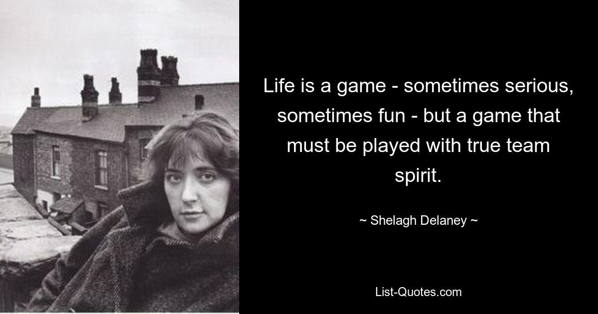 Life is a game - sometimes serious, sometimes fun - but a game that must be played with true team spirit. — © Shelagh Delaney