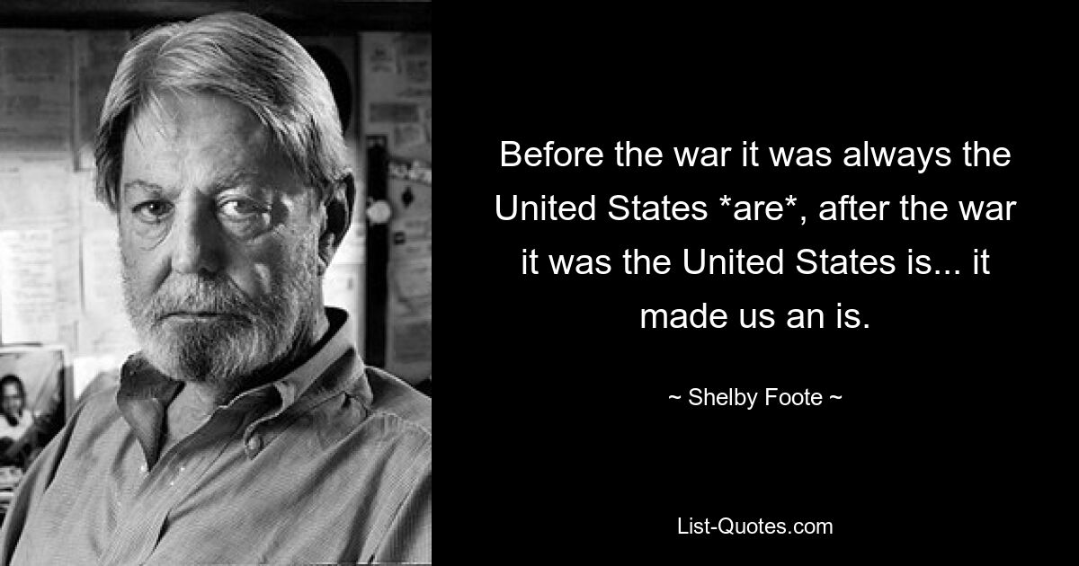 Before the war it was always the United States *are*, after the war it was the United States is... it made us an is. — © Shelby Foote