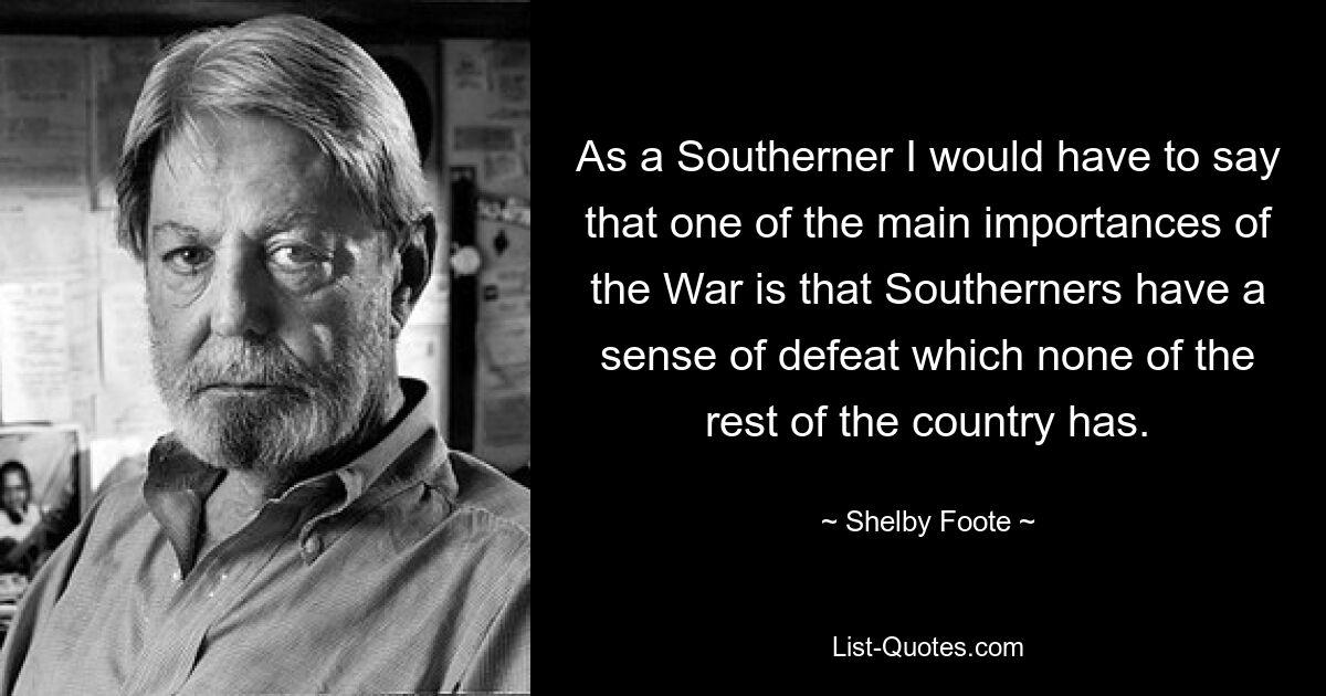 As a Southerner I would have to say that one of the main importances of the War is that Southerners have a sense of defeat which none of the rest of the country has. — © Shelby Foote