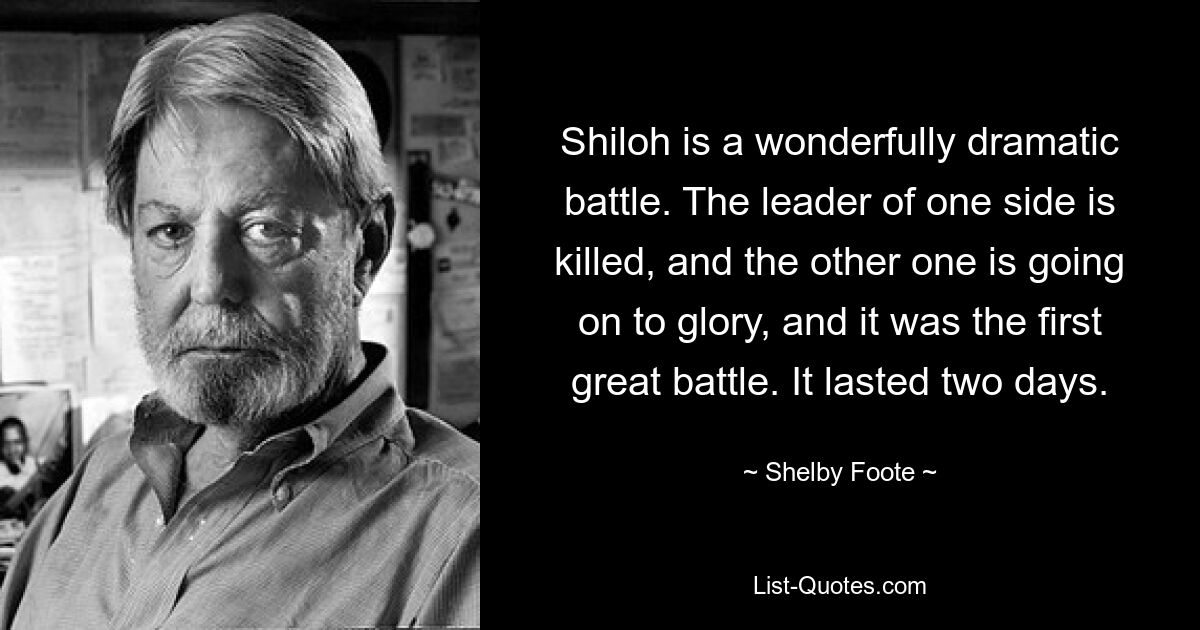 Shiloh is a wonderfully dramatic battle. The leader of one side is killed, and the other one is going on to glory, and it was the first great battle. It lasted two days. — © Shelby Foote